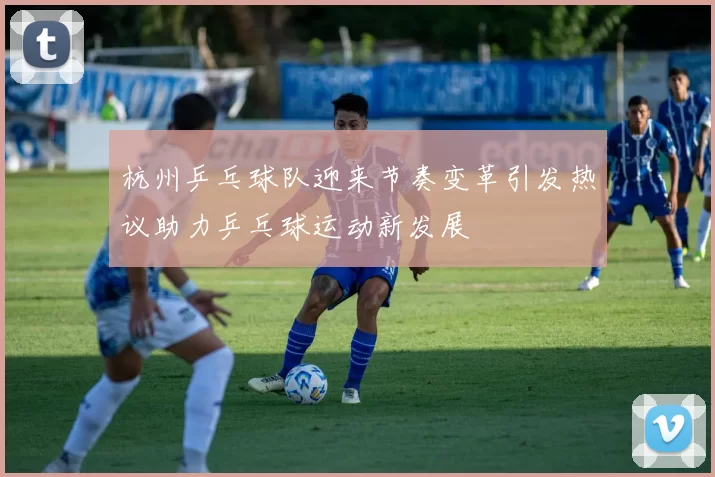 杭州乒乓球队迎来节奏变革引发热议助力乒乓球运动新发展