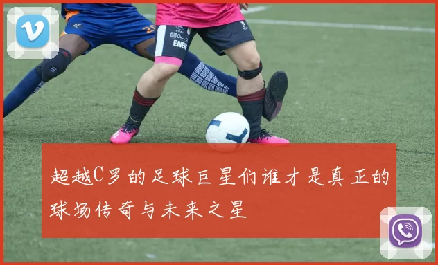 超越C罗的足球巨星们谁才是真正的球场传奇与未来之星