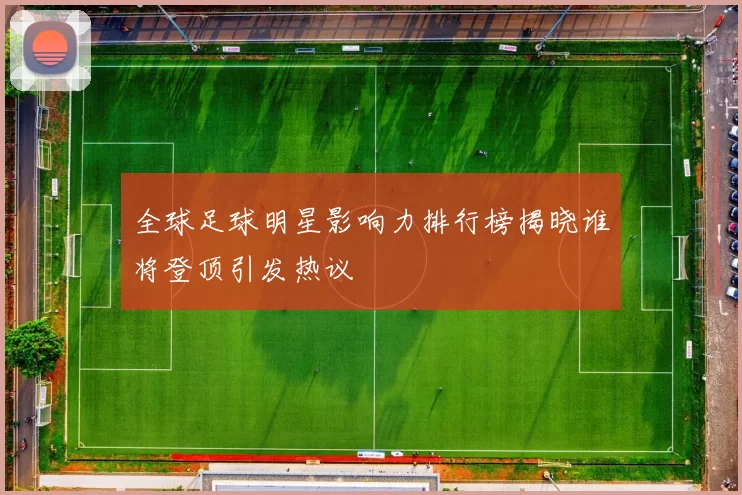 全球足球明星影响力排行榜揭晓谁将登顶引发热议