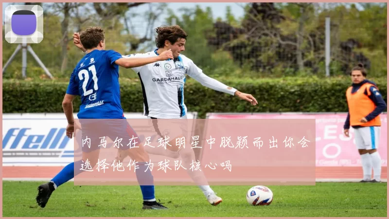 内马尔在足球明星中脱颖而出你会选择他作为球队核心吗