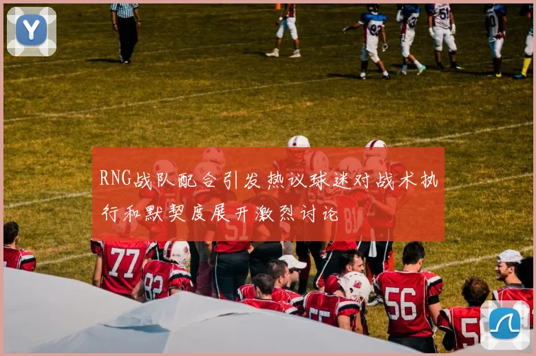 RNG战队配合引发热议球迷对战术执行和默契度展开激烈讨论