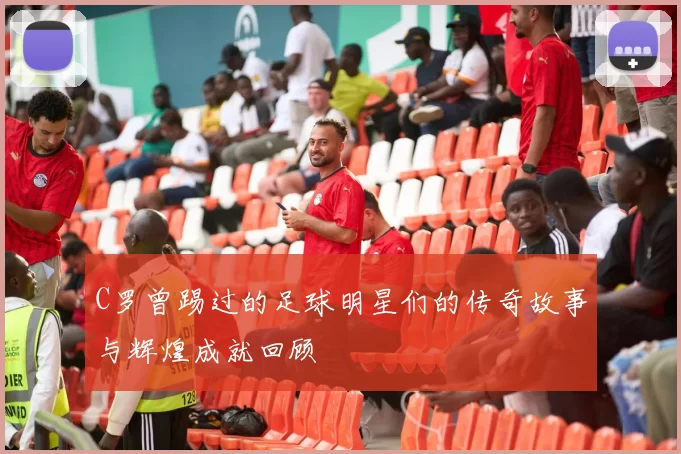 C罗曾踢过的足球明星们的传奇故事与辉煌成就回顾