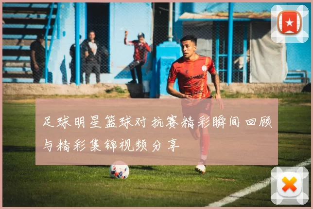 足球明星篮球对抗赛精彩瞬间回顾与精彩集锦视频分享
