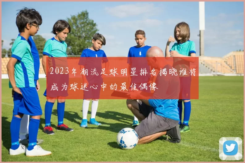2023年潮流足球明星排名揭晓谁将成为球迷心中的最佳偶像