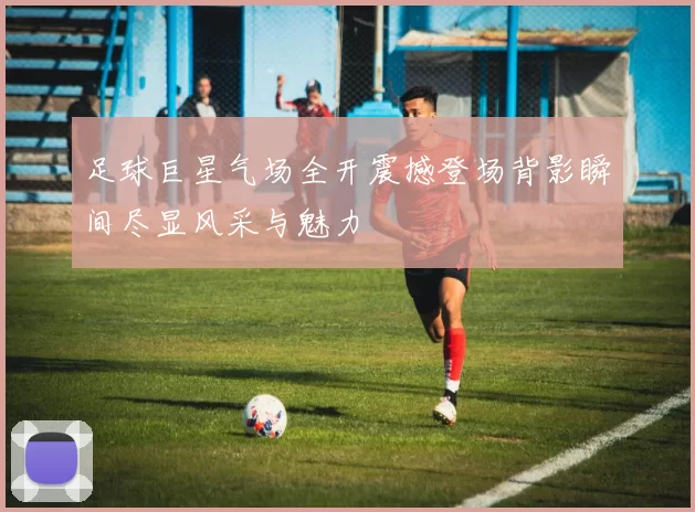足球巨星气场全开震撼登场背影瞬间尽显风采与魅力