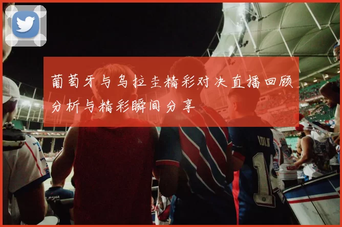葡萄牙与乌拉圭精彩对决直播回顾分析与精彩瞬间分享