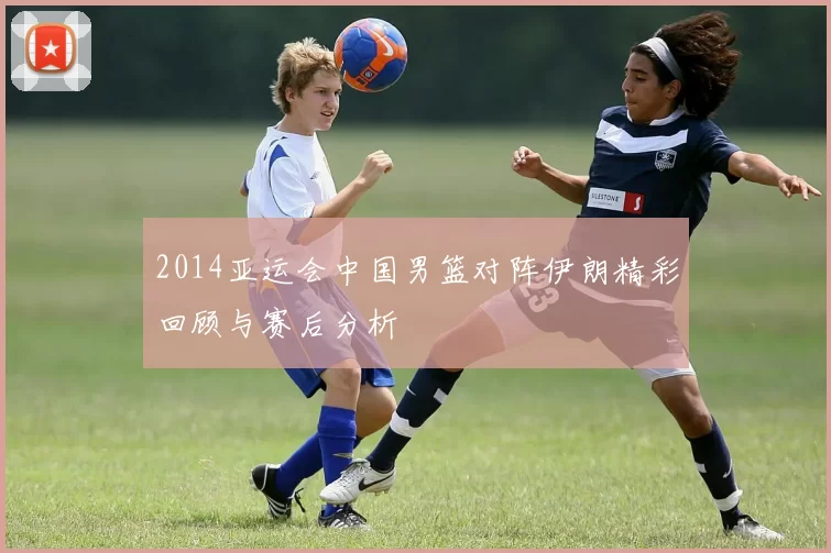 2014亚运会中国男篮对阵伊朗精彩回顾与赛后分析