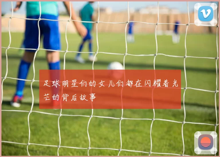 足球明星们的女儿们都在闪耀着光芒的背后故事