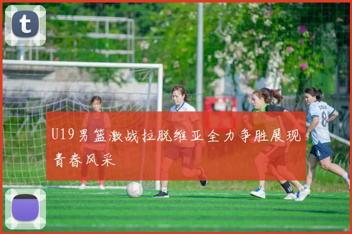 U19男篮激战拉脱维亚全力争胜展现青春风采