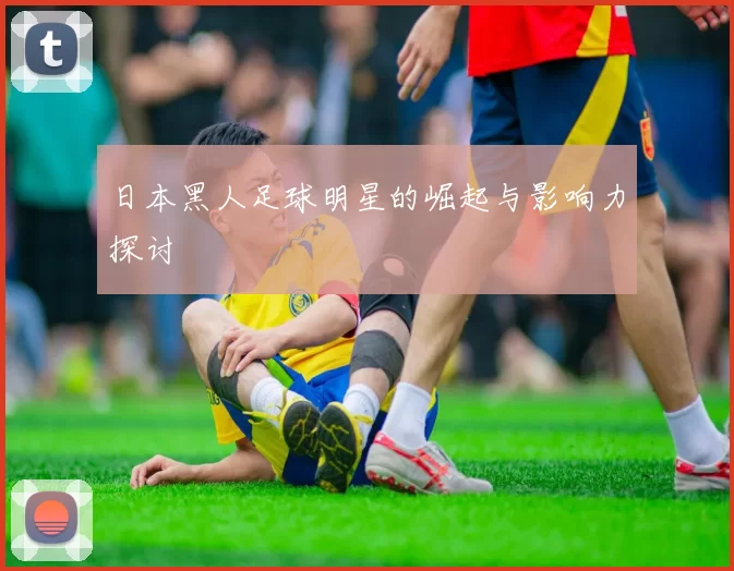 日本黑人足球明星的崛起与影响力探讨