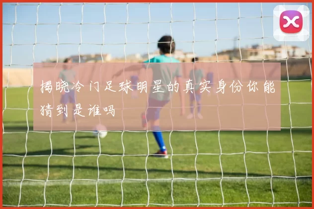 揭晓冷门足球明星的真实身份你能猜到是谁吗