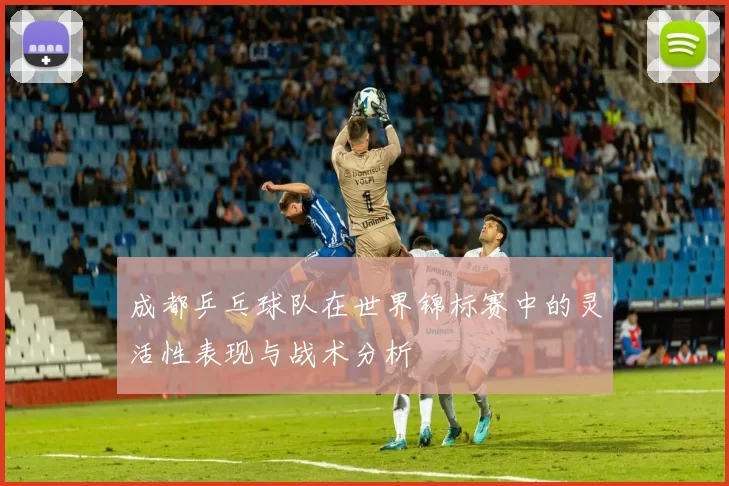 成都乒乓球队在世界锦标赛中的灵活性表现与战术分析