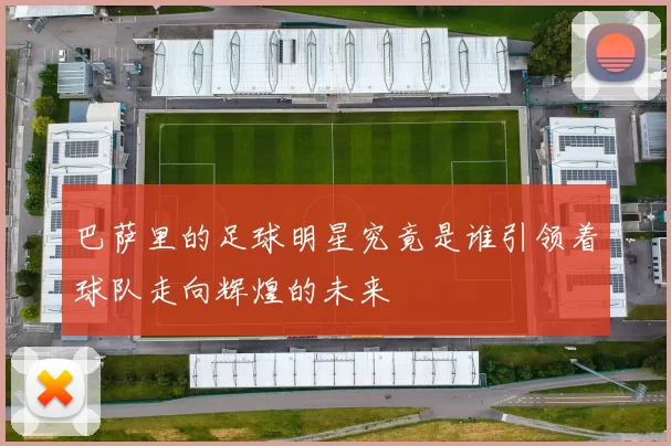 巴萨里的足球明星究竟是谁引领着球队走向辉煌的未来
