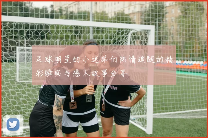 足球明星的小迷弟们热情追随的精彩瞬间与感人故事分享