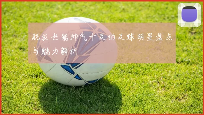 脱发也能帅气十足的足球明星盘点与魅力解析