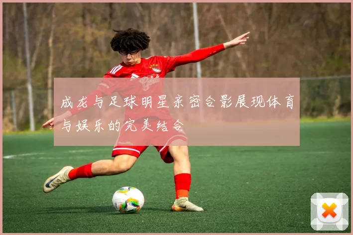 成龙与足球明星亲密合影展现体育与娱乐的完美结合