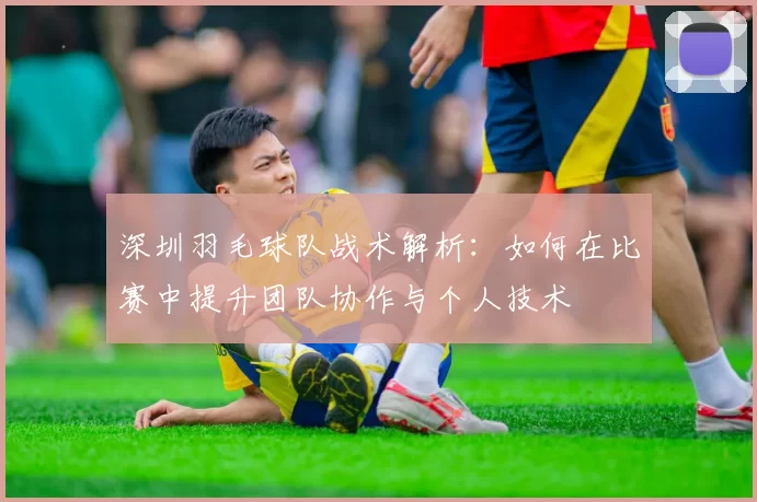 深圳羽毛球队战术解析：如何在比赛中提升团队协作与个人技术