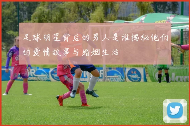 足球明星背后的男人是谁揭秘他们的爱情故事与婚姻生活