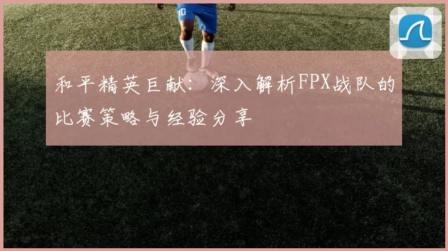 和平精英巨献：深入解析FPX战队的比赛策略与经验分享