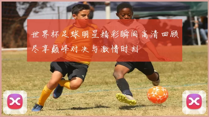 世界杯足球明星精彩瞬间高清回顾尽享巅峰对决与激情时刻
