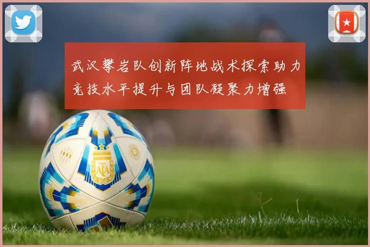 武汉攀岩队创新阵地战术探索助力竞技水平提升与团队凝聚力增强
