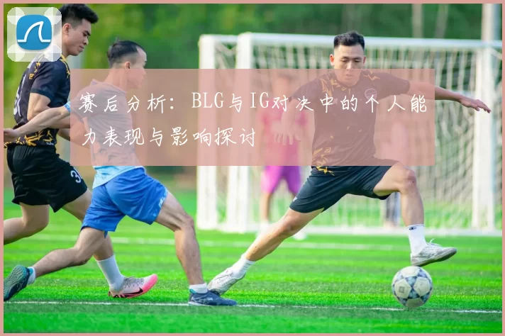 赛后分析：BLG与IG对决中的个人能力表现与影响探讨