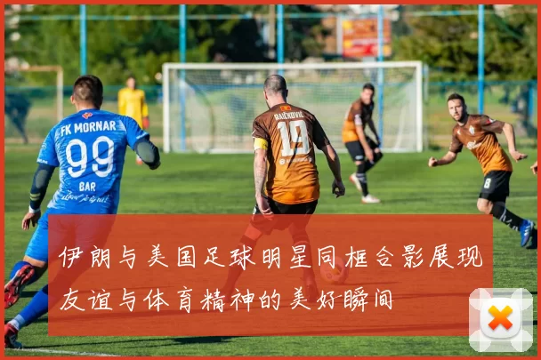 伊朗与美国足球明星同框合影展现友谊与体育精神的美好瞬间