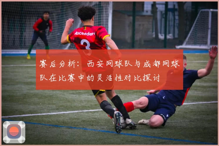 赛后分析：西安网球队与成都网球队在比赛中的灵活性对比探讨