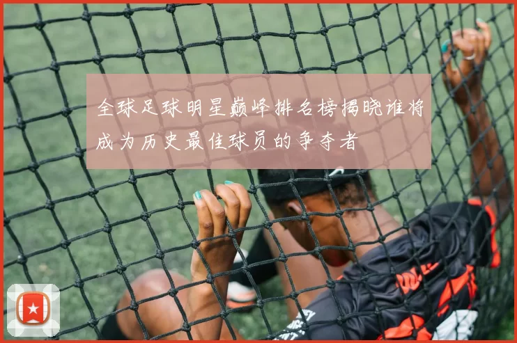 全球足球明星巅峰排名榜揭晓谁将成为历史最佳球员的争夺者
