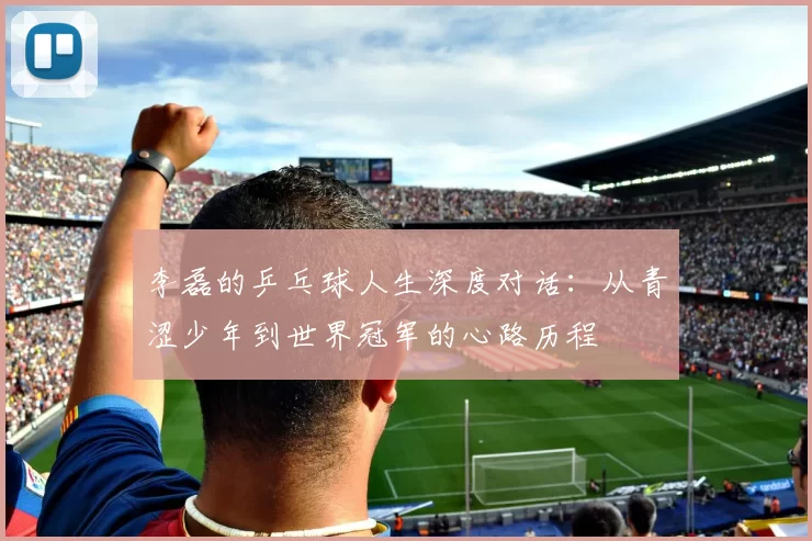 李磊的乒乓球人生深度对话：从青涩少年到世界冠军的心路历程