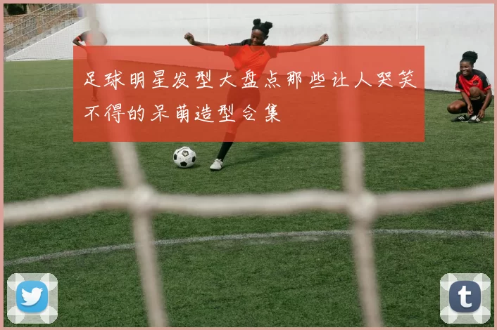 足球明星发型大盘点那些让人哭笑不得的呆萌造型合集