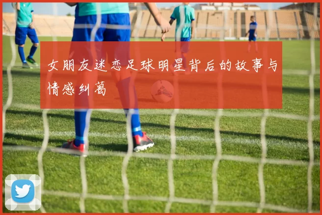 女朋友迷恋足球明星背后的故事与情感纠葛