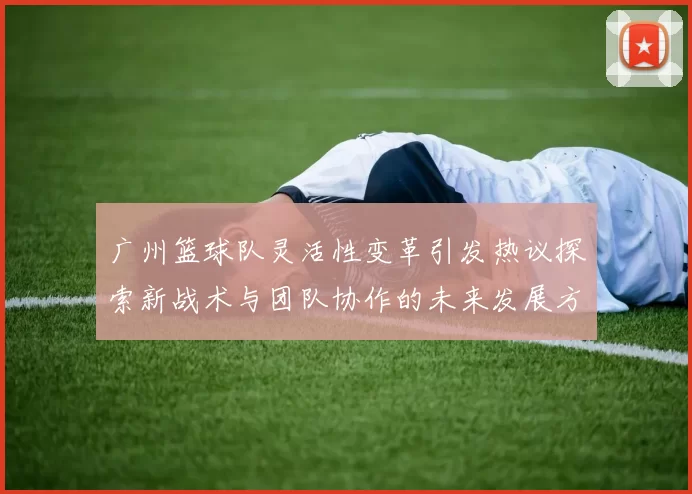 广州篮球队灵活性变革引发热议探索新战术与团队协作的未来发展方向