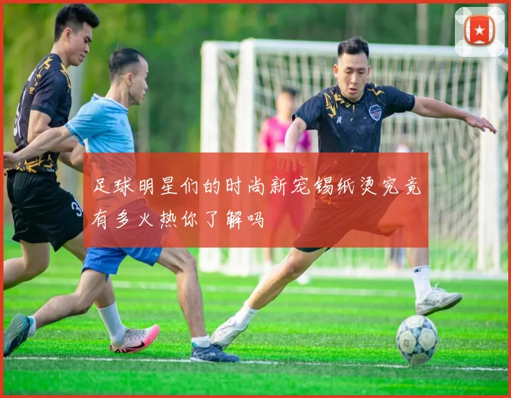 足球明星们的时尚新宠锡纸烫究竟有多火热你了解吗