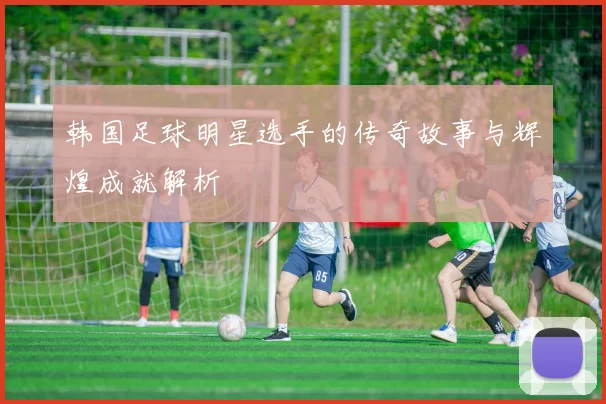 韩国足球明星选手的传奇故事与辉煌成就解析