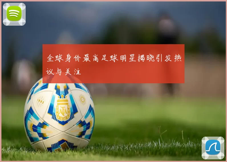 全球身价最高足球明星揭晓引发热议与关注