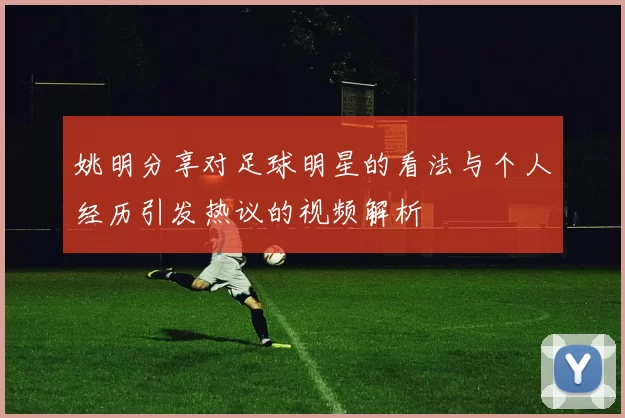 姚明分享对足球明星的看法与个人经历引发热议的视频解析