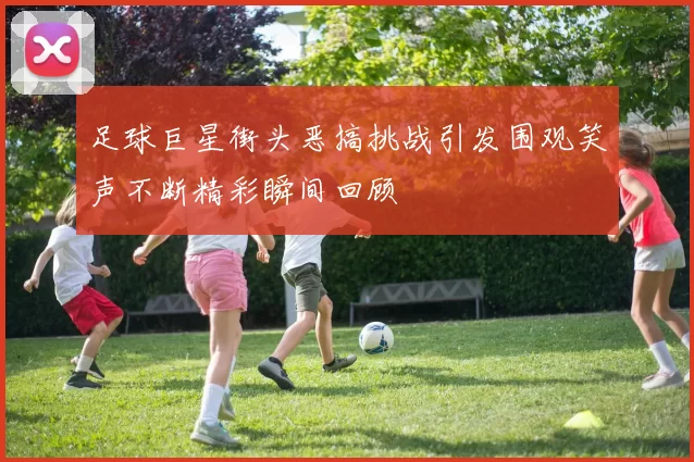 足球巨星街头恶搞挑战引发围观笑声不断精彩瞬间回顾