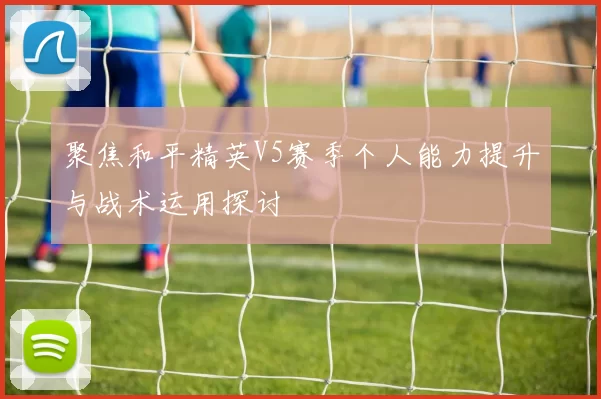 聚焦和平精英V5赛季个人能力提升与战术运用探讨