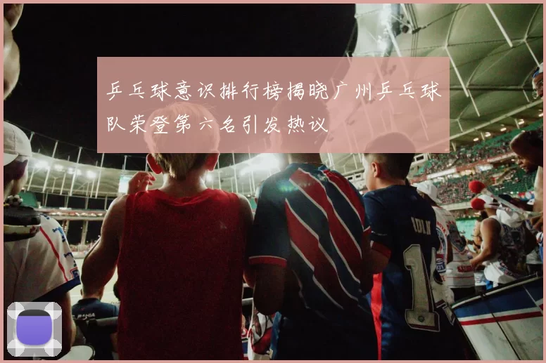 乒乓球意识排行榜揭晓广州乒乓球队荣登第六名引发热议