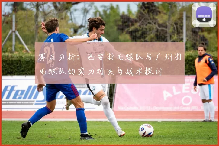 赛后分析：西安羽毛球队与广州羽毛球队的实力对决与战术探讨