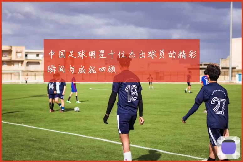 中国足球明星十位杰出球员的精彩瞬间与成就回顾