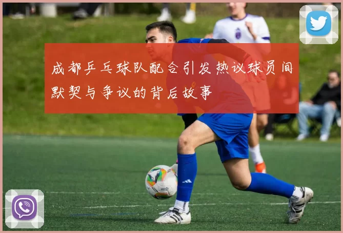 成都乒乓球队配合引发热议球员间默契与争议的背后故事