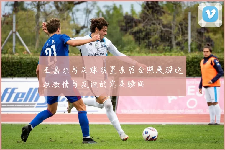 王嘉尔与足球明星亲密合照展现运动激情与友谊的完美瞬间
