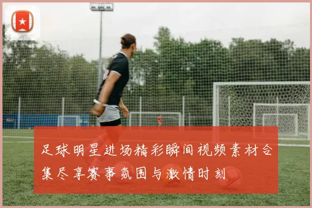 足球明星进场精彩瞬间视频素材合集尽享赛事氛围与激情时刻
