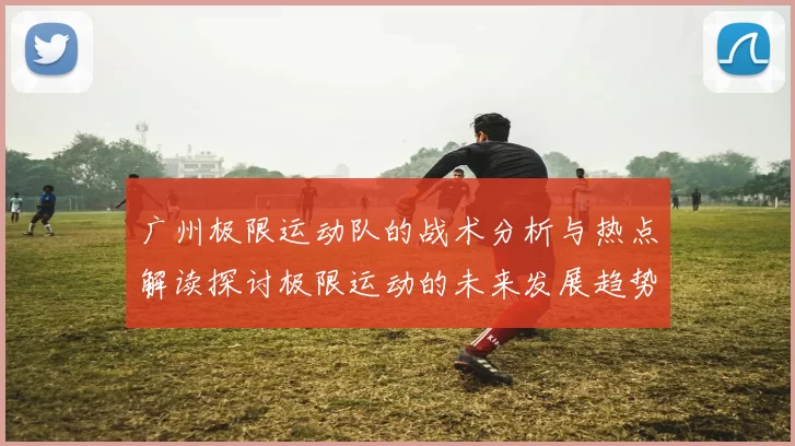 广州极限运动队的战术分析与热点解读探讨极限运动的未来发展趋势