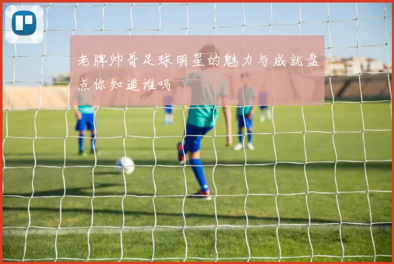 老牌帅哥足球明星的魅力与成就盘点你知道谁吗