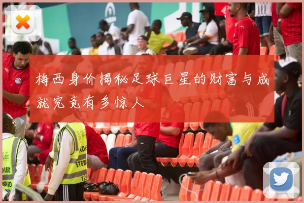 梅西身价揭秘足球巨星的财富与成就究竟有多惊人