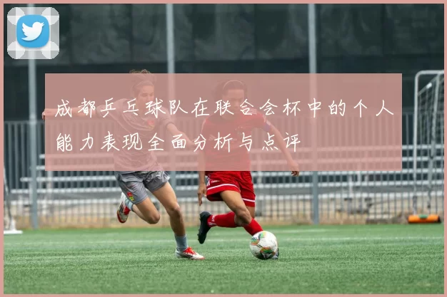 成都乒乓球队在联合会杯中的个人能力表现全面分析与点评