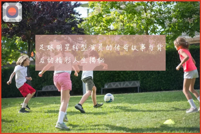 足球明星转型演员的传奇故事与背后的精彩人生揭秘